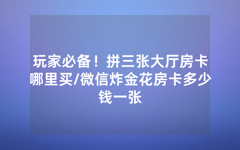 玩家必备！拼三张大厅房卡哪里买/微信炸金花房卡多少钱一张