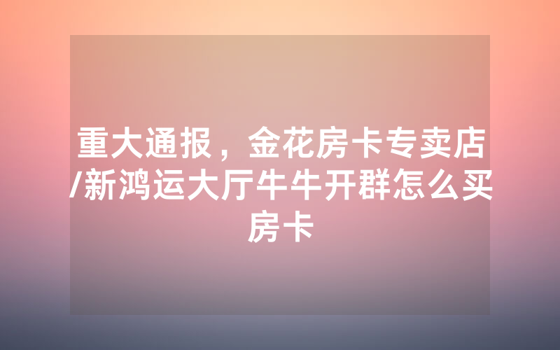 重大通报，金花房卡专卖店/新鸿运大厅牛牛开群怎么买房卡