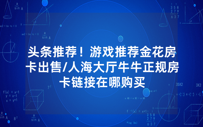 头条推荐！游戏推荐金花房卡出售/人海大厅牛牛正规房卡链接在哪购买