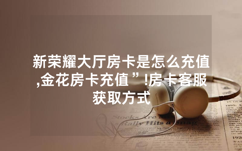 新荣耀大厅房卡是怎么充值,金花房卡充值”!房卡客服获取方式