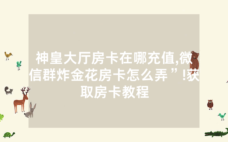 神皇大厅房卡在哪充值,微信群炸金花房卡怎么弄”!获取房卡教程