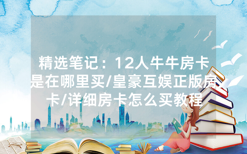 精选笔记：12人牛牛房卡是在哪里买/皇豪互娱正版房卡/详细房卡怎么买教程