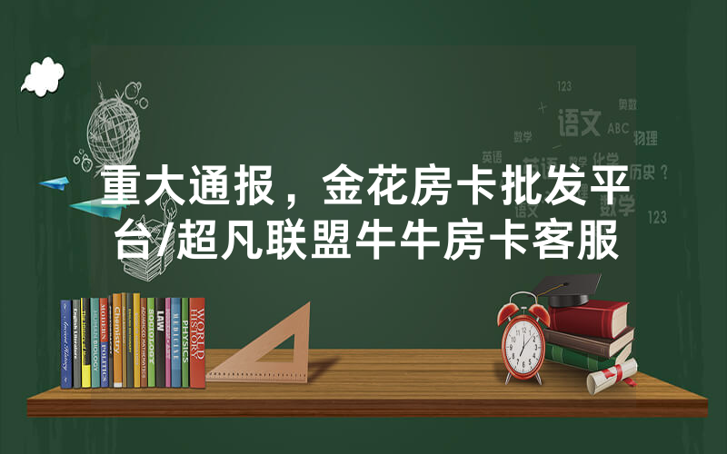 重大通报，金花房卡批发平台/超凡联盟牛牛房卡客服
