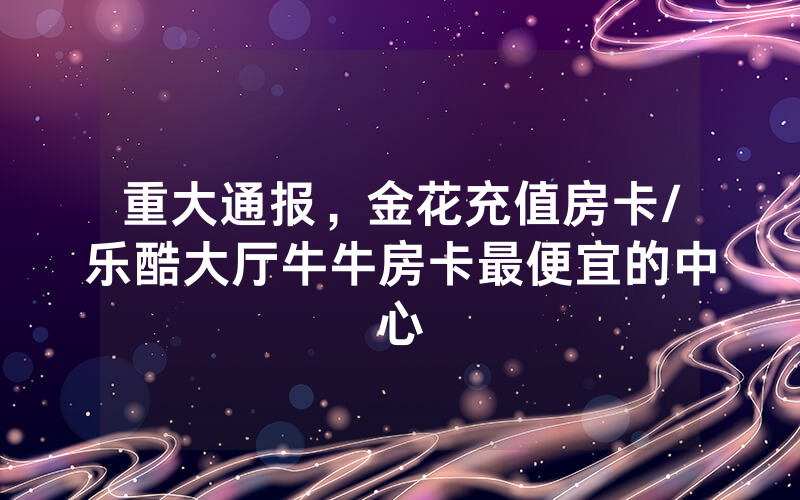 重大通报，金花充值房卡/乐酷大厅牛牛房卡最便宜的中心