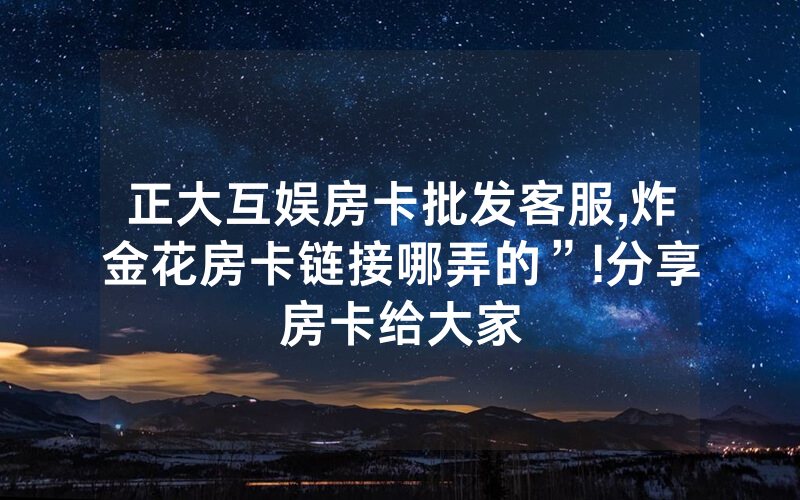 正大互娱房卡批发客服,炸金花房卡链接哪弄的”!分享房卡给大家