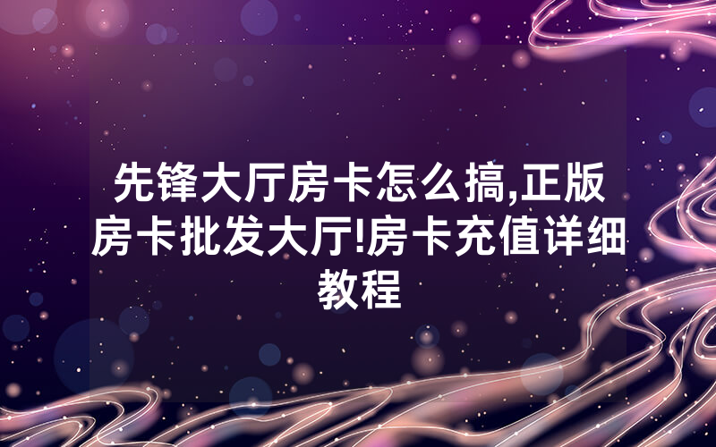 先锋大厅房卡怎么搞,正版房卡批发大厅!房卡充值详细教程