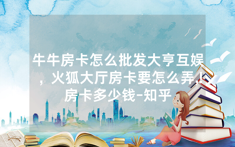 牛牛房卡怎么批发大亨互娱，火狐大厅房卡要怎么弄,!房卡多少钱-知乎