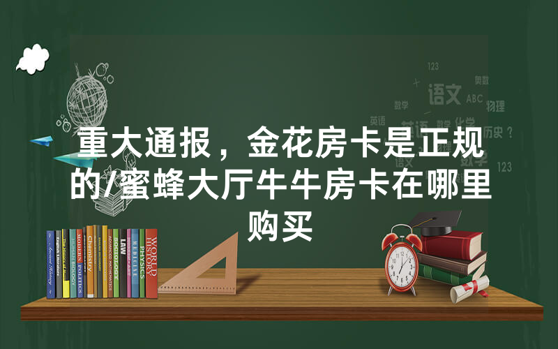 重大通报，金花房卡是正规的/蜜蜂大厅牛牛房卡在哪里购买