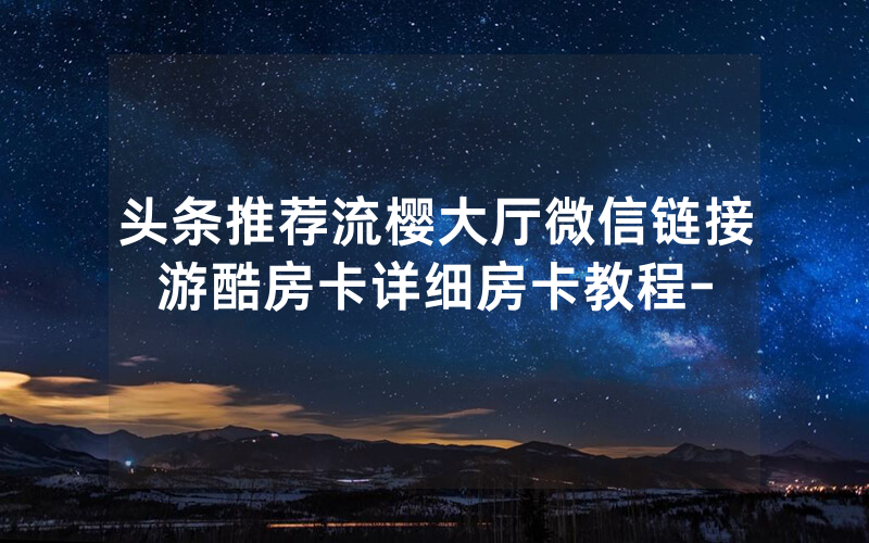 头条推荐流樱大厅微信链接游酷房卡详细房卡教程-
