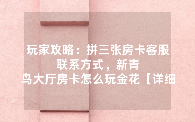 玩家攻略：拼三张房卡客服联系方式，						新青鸟大厅房卡怎么玩金花【详细教学】