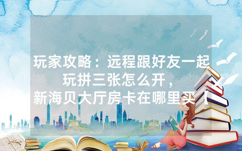 玩家攻略：远程跟好友一起玩拼三张怎么开，						新海贝大厅房卡在哪里买【详细教学】