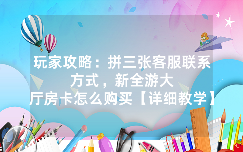 玩家攻略：拼三张客服联系方式，						新全游大厅房卡怎么购买【详细教学】