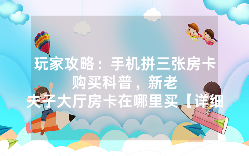 玩家攻略：手机拼三张房卡购买科普，						新老夫子大厅房卡在哪里买【详细教学】