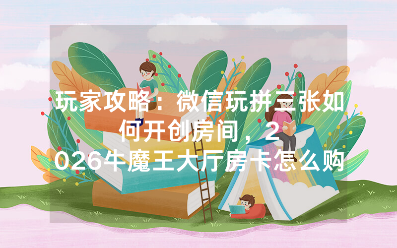 玩家攻略：微信玩拼三张如何开创房间，						2026牛魔王大厅房卡怎么购买【详细教学】