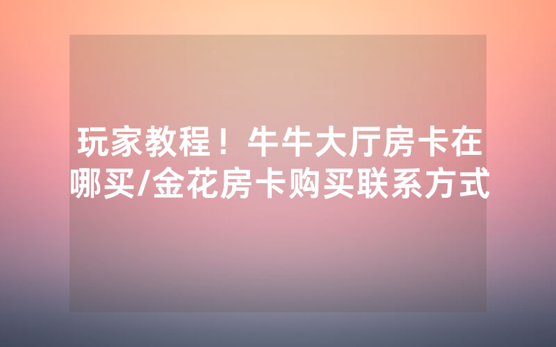 玩家教程！牛牛大厅房卡在哪买/金花房卡购买联系方式