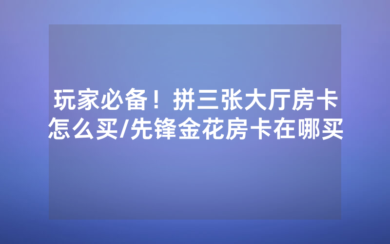 玩家必备！拼三张大厅房卡怎么买/先锋金花房卡在哪买