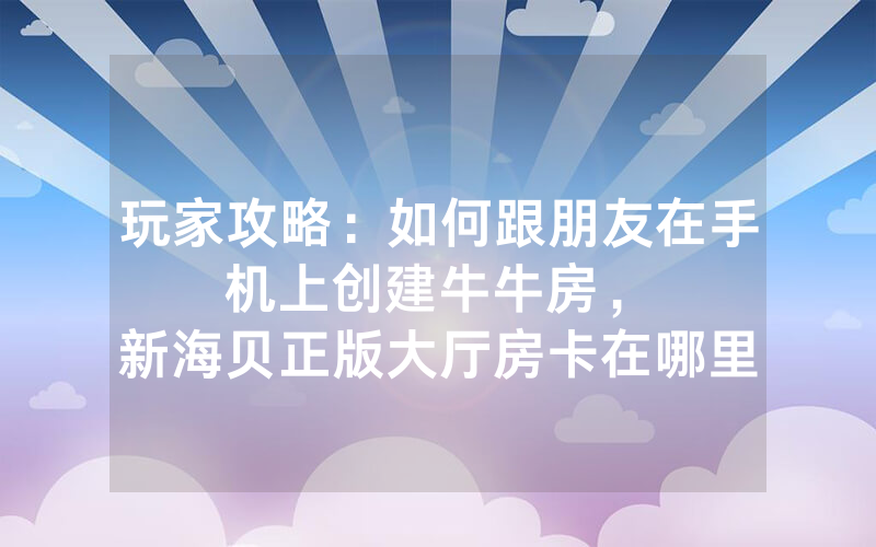 玩家攻略：如何跟朋友在手机上创建牛牛房，						新海贝正版大厅房卡在哪里有【详细教学】