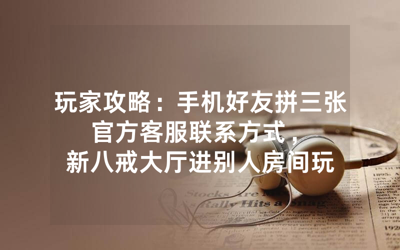 玩家攻略：手机好友拼三张官方客服联系方式，						新八戒大厅进别人房间玩怎么弄房卡【详细教学】