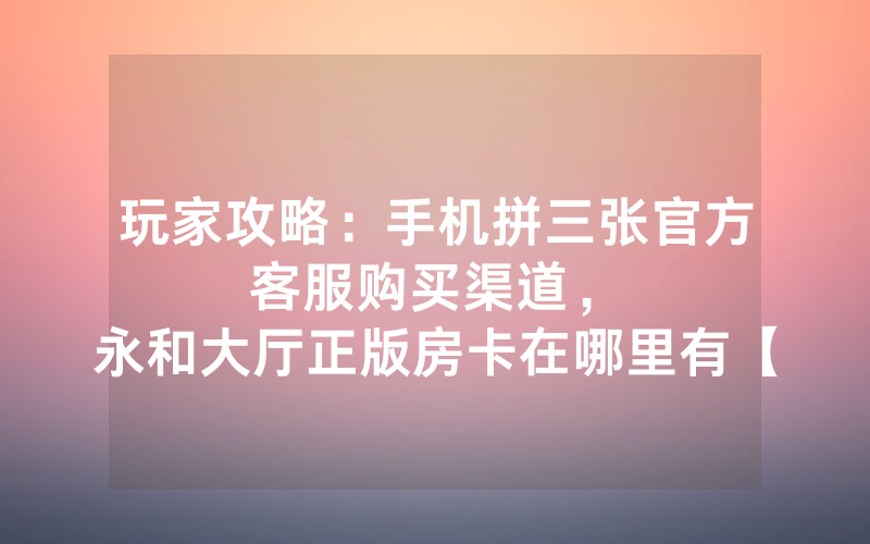 玩家攻略：手机拼三张官方客服购买渠道，						永和大厅正版房卡在哪里有【详细教学】