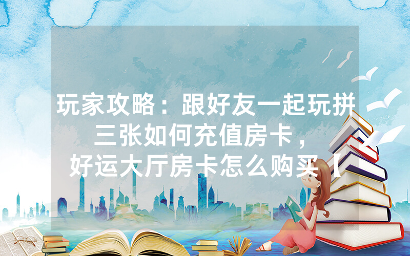 玩家攻略：跟好友一起玩拼三张如何充值房卡，						好运大厅房卡怎么购买【详细教学】