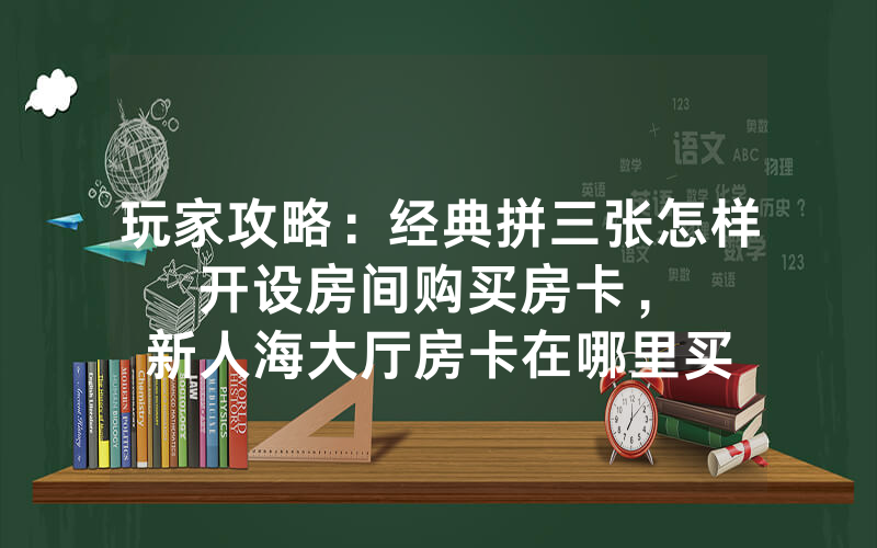 玩家攻略：经典拼三张怎样开设房间购买房卡，						新人海大厅房卡在哪里买【详细教学】