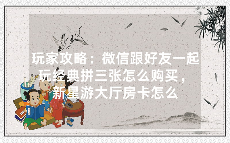 玩家攻略：微信跟好友一起玩经典拼三张怎么购买，						新星游大厅房卡怎么购买【详细教学】