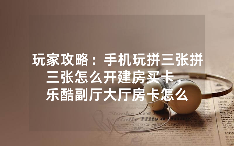 玩家攻略：手机玩拼三张拼三张怎么开建房买卡，						乐酷副厅大厅房卡怎么购买【详细教学】