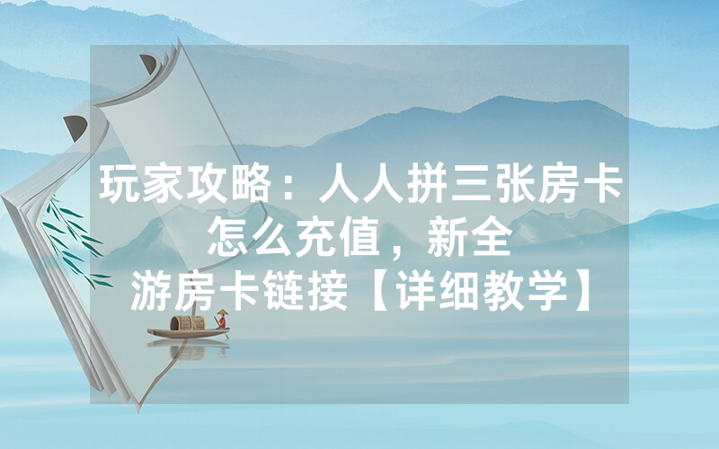 玩家攻略：人人拼三张房卡怎么充值，						新全游房卡链接【详细教学】