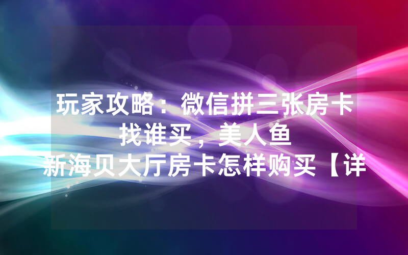 玩家攻略：微信拼三张房卡找谁买，						美人鱼新海贝大厅房卡怎样购买【详细教学】