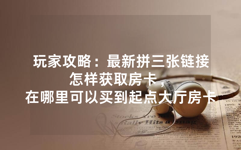 玩家攻略：最新拼三张链接怎样获取房卡，						在哪里可以买到起点大厅房卡【详细教学】
