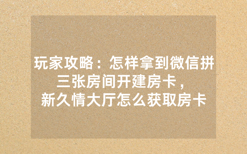 玩家攻略：怎样拿到微信拼三张房间开建房卡，						新久情大厅怎么获取房卡【详细教学】