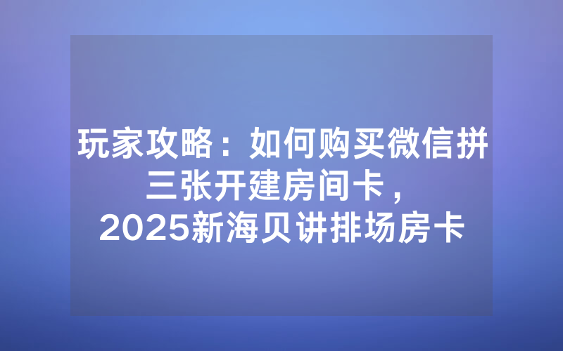 玩家攻略：如何购买微信拼三张开建房间卡，						2025新海贝讲排场房卡怎样购买【详细教学】