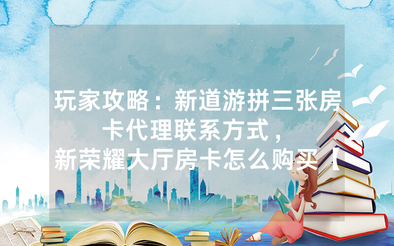 玩家攻略：新道游拼三张房卡代理联系方式，						新荣耀大厅房卡怎么购买【详细教学】