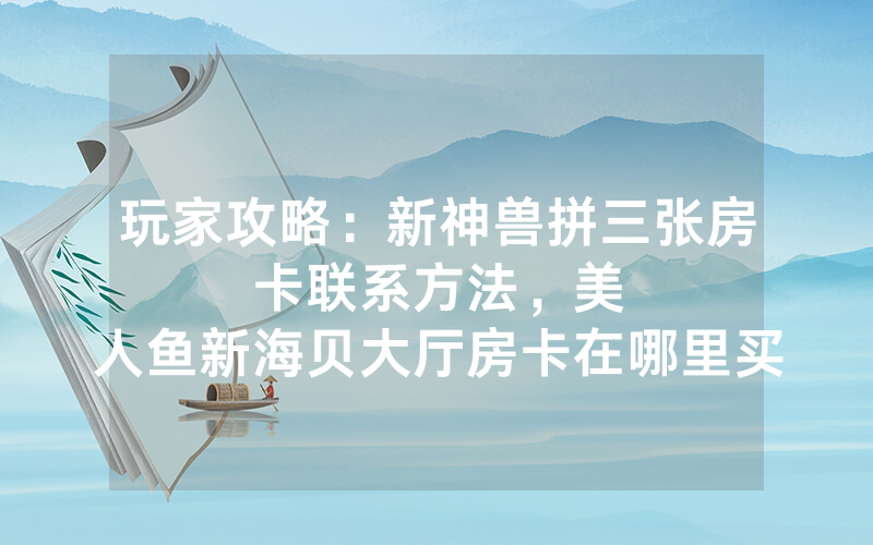 玩家攻略：新神兽拼三张房卡联系方法，						美人鱼新海贝大厅房卡在哪里买【详细教学】