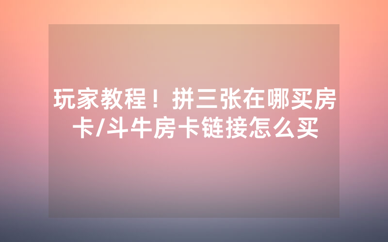 玩家教程！拼三张在哪买房卡/斗牛房卡链接怎么买