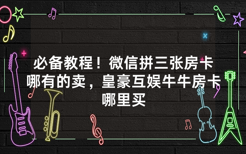 必备教程!微信拼三张房卡哪有的卖,皇豪互娱牛牛房卡哪里买