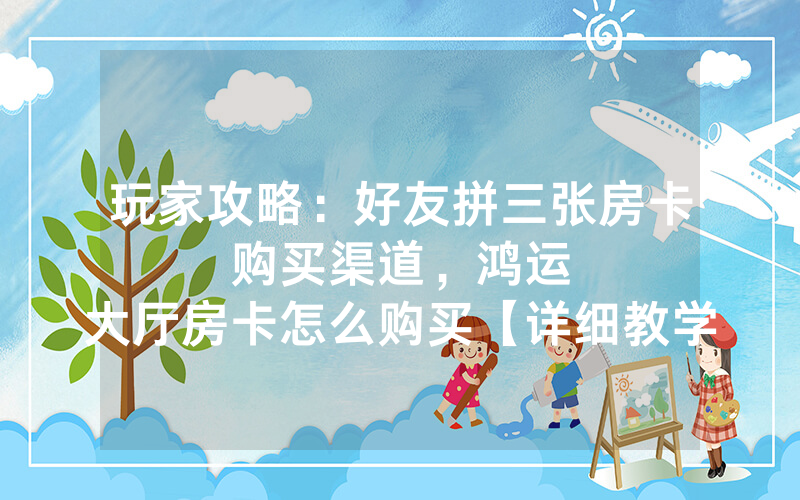 玩家攻略：好友拼三张房卡购买渠道，						鸿运大厅房卡怎么购买【详细教学】