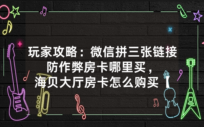玩家攻略：微信拼三张链接防作弊房卡哪里买，						海贝大厅房卡怎么购买【详细教学】