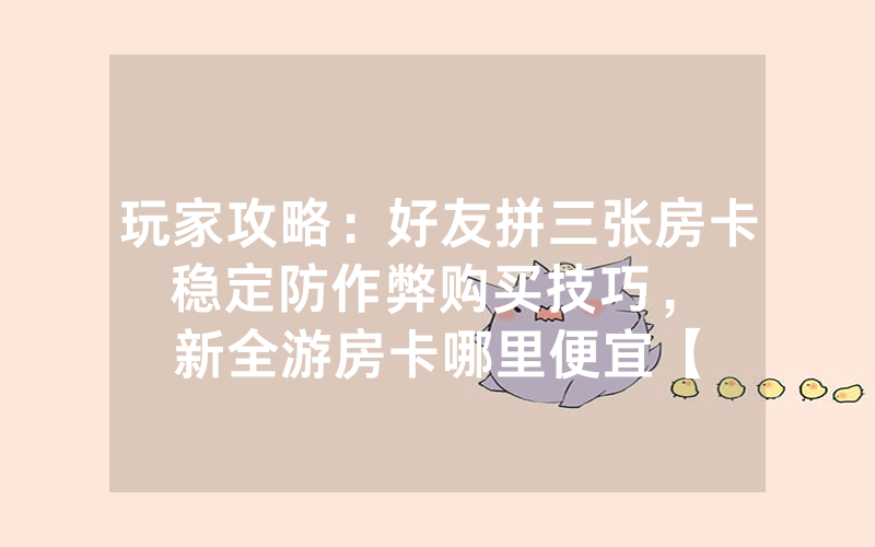 玩家攻略：好友拼三张房卡稳定防作弊购买技巧，						新全游房卡哪里便宜【详细教学】