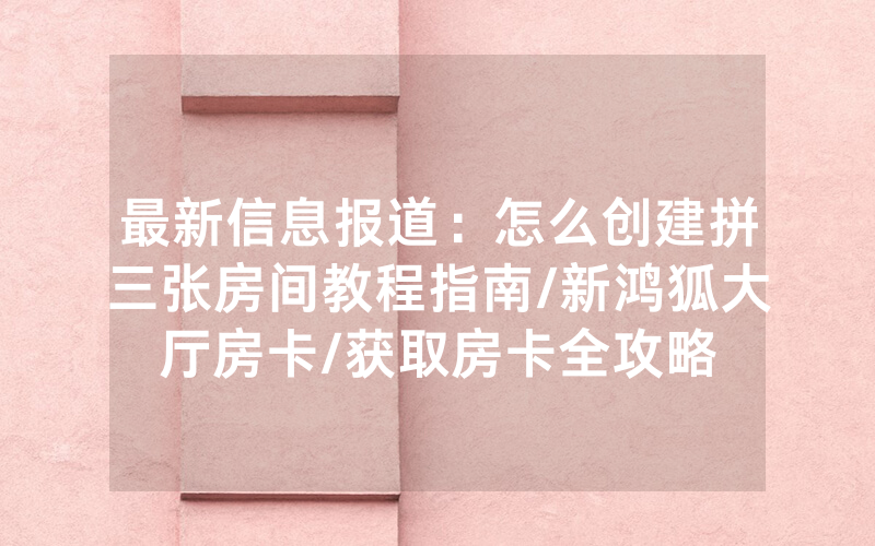 最新信息报道：怎么创建拼三张房间教程指南/新鸿狐大厅房卡/获取房卡全攻略
