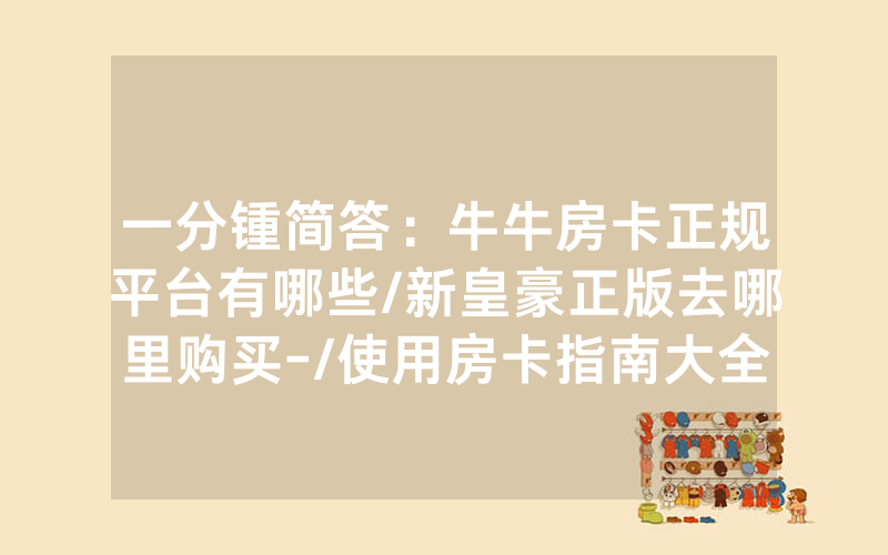一分锺简答：牛牛房卡正规平台有哪些/新皇豪正版去哪里购买-/使用房卡指南大全
