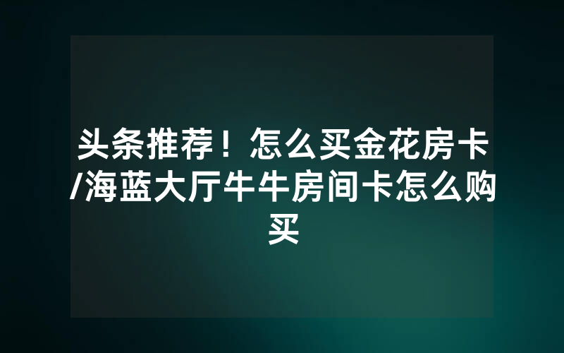 头条推荐！怎么买金花房卡/海蓝大厅牛牛房间卡怎么购买