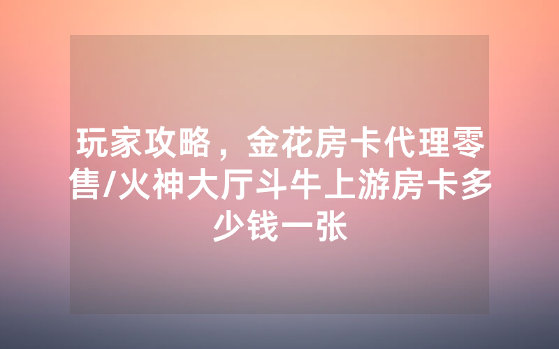 玩家攻略，金花房卡代理零售/火神大厅斗牛上游房卡多少钱一张