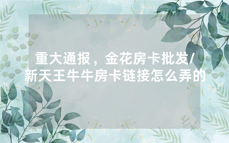 重大通报，金花房卡批发/新天王牛牛房卡链接怎么弄的