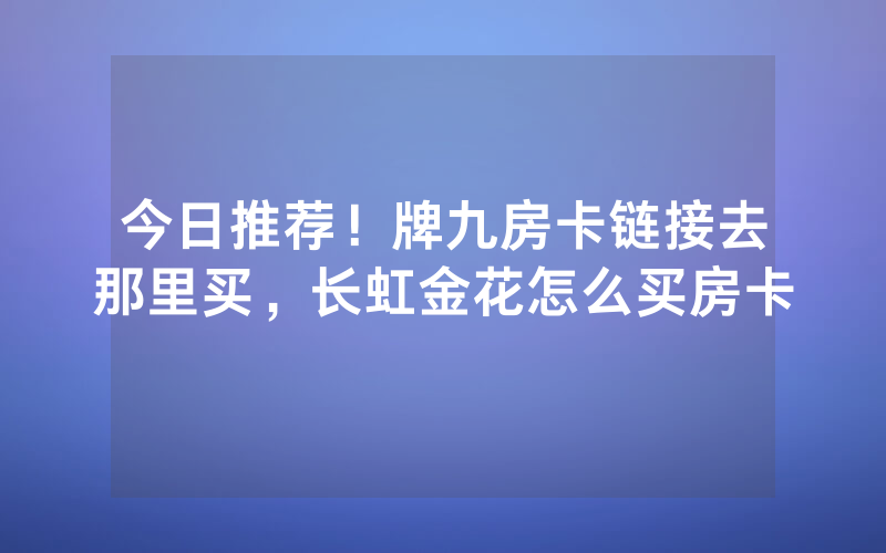 今日推荐！牌九房卡链接去那里买，长虹金花怎么买房卡