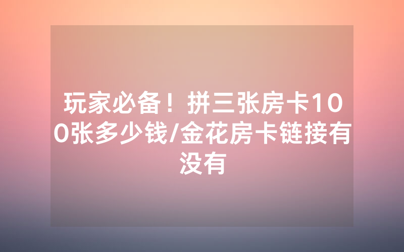 玩家必备！拼三张房卡100张多少钱/金花房卡链接有没有
