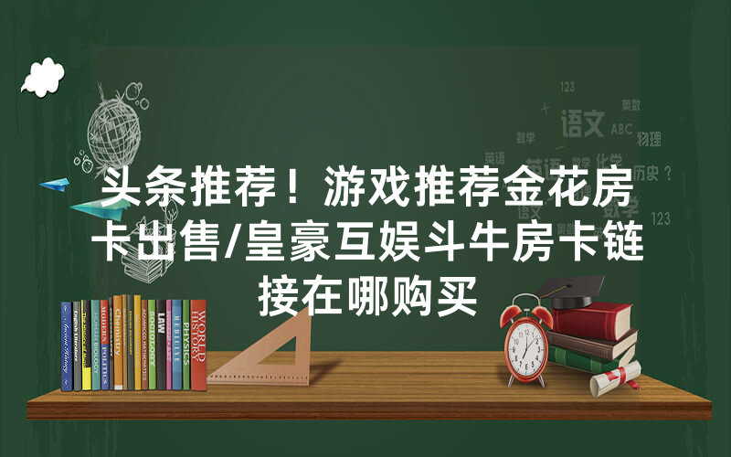 头条推荐！游戏推荐金花房卡出售/皇豪互娱斗牛房卡链接在哪购买