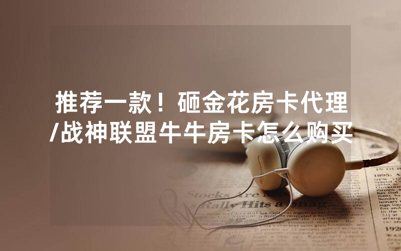 推荐一款！砸金花房卡代理/战神联盟牛牛房卡怎么购买