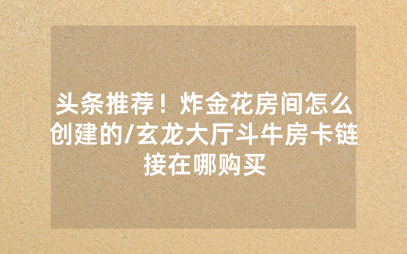 头条推荐！炸金花房间怎么创建的/玄龙大厅斗牛房卡链接在哪购买