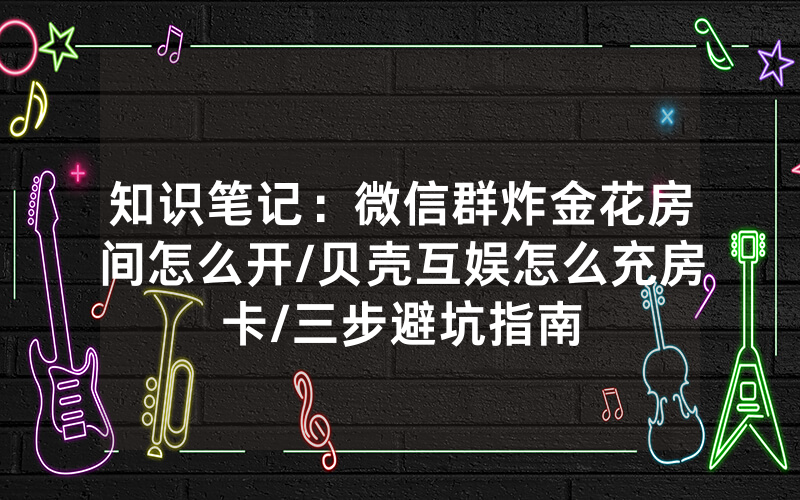 知识笔记：微信群炸金花房间怎么开/贝壳互娱怎么充房卡/三步避坑指南